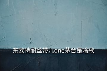 東歐特耐絲帶兒one茅臺是啥歌