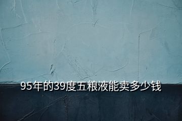 95年的39度五糧液能賣(mài)多少錢(qián)