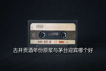 古井貢酒年份原漿與茅臺迎賓哪個好