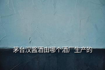 茅臺漢醬酒由哪個酒廠生產(chǎn)的