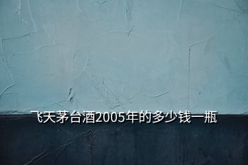 飛天茅臺酒2005年的多少錢一瓶