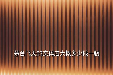 茅臺飛天53實(shí)體店大概多少錢一瓶