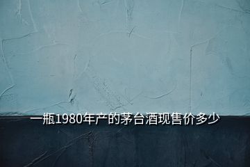 一瓶1980年產(chǎn)的茅臺(tái)酒現(xiàn)售價(jià)多少