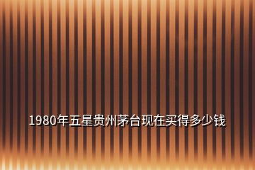 1980年五星貴州茅臺(tái)現(xiàn)在買得多少錢