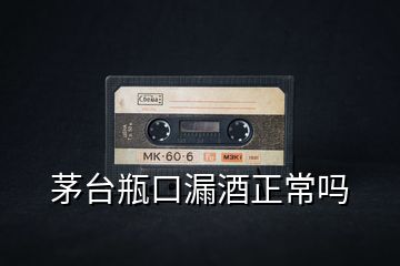 茅臺瓶口漏酒正常嗎