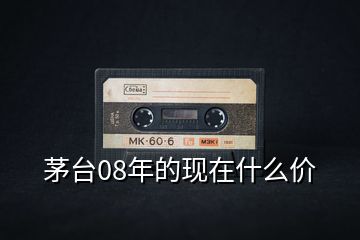 茅臺(tái)08年的現(xiàn)在什么價(jià)