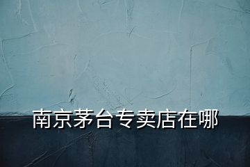 南京茅臺專賣店在哪