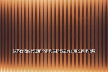 做茅臺酒的代理那個系列最掙錢最有發(fā)展空間求指導