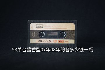 53茅臺醬香型07年08年的各多少錢一瓶