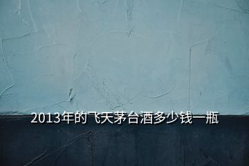 2013年的飛天茅臺(tái)酒多少錢一瓶