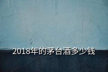 2018年的茅臺酒多少錢