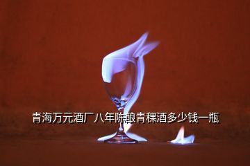 青海萬(wàn)元酒廠八年陳釀青稞酒多少錢(qián)一瓶