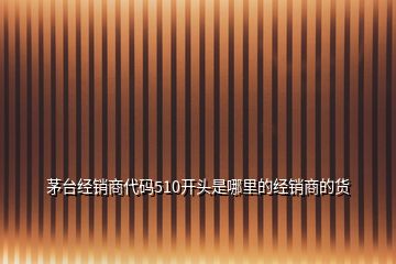 茅臺經(jīng)銷商代碼510開頭是哪里的經(jīng)銷商的貨