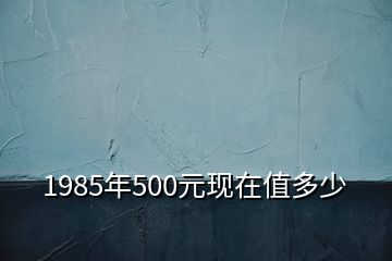 1985年500元現(xiàn)在值多少