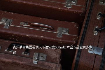 貴州茅臺集團(tuán)福滿天下酒52度500ml2 木盒五星能賣多少錢