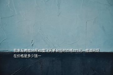 我家有兩瓶96年43度飛天茅臺(tái)當(dāng)時(shí)價(jià)格375元一瓶請(qǐng)問現(xiàn)在價(jià)格是多少錢一