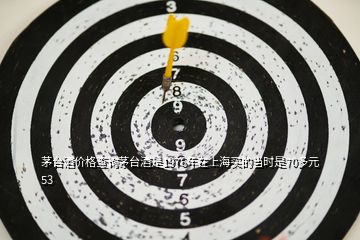 茅臺酒價格查詢茅臺酒是1976年在上海買的當時是70多元53