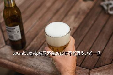 500ml53度vlp尊享茅臺(tái)2016年不老酒多少錢(qián)一瓶