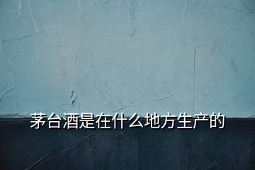 茅臺酒是在什么地方生產(chǎn)的
