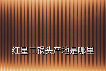 紅星二鍋頭產地是哪里