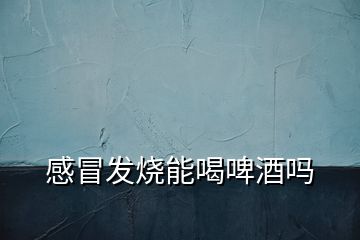 感冒發(fā)燒能喝啤酒嗎