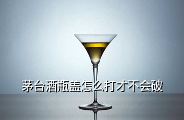 茅臺(tái)酒瓶蓋怎么打才不會(huì)破