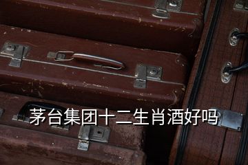 茅臺集團十二生肖酒好嗎