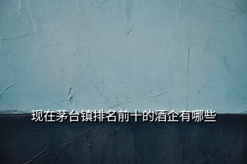 現(xiàn)在茅臺鎮(zhèn)排名前十的酒企有哪些