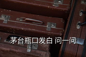 茅臺瓶口發(fā)白 問一問