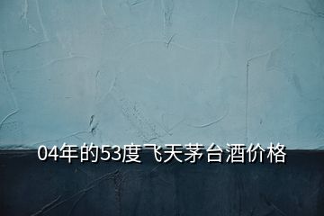 04年的53度飛天茅臺(tái)酒價(jià)格