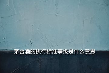 茅臺酒的執(zhí)行標準等級是什么意思
