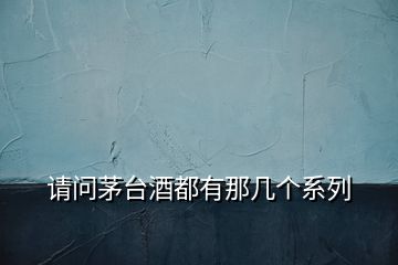 請問茅臺酒都有那幾個系列