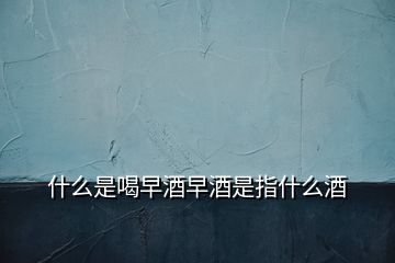 什么是喝早酒早酒是指什么酒
