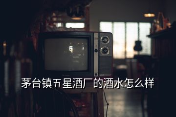 茅臺(tái)鎮(zhèn)五星酒廠的酒水怎么樣