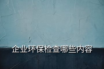 企業(yè)環(huán)保檢查哪些內(nèi)容