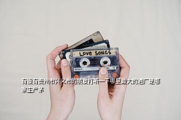 有沒有貴州市興義市的朋友打聽一下哪里最大的酒廠是哪家生產(chǎn)茅