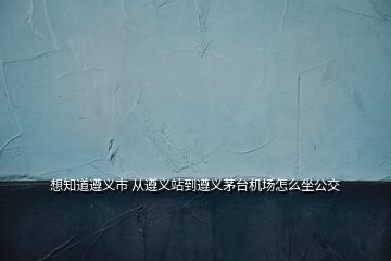 想知道遵義市 從遵義站到遵義茅臺(tái)機(jī)場(chǎng)怎么坐公交