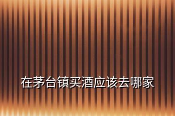 在茅臺(tái)鎮(zhèn)買酒應(yīng)該去哪家