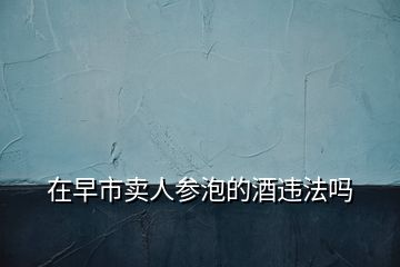 在早市賣(mài)人參泡的酒違法嗎
