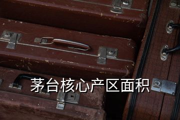 茅臺核心產(chǎn)區(qū)面積