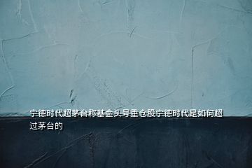 寧德時(shí)代超茅臺(tái)稱基金頭號(hào)重倉(cāng)股寧德時(shí)代是如何超過茅臺(tái)的