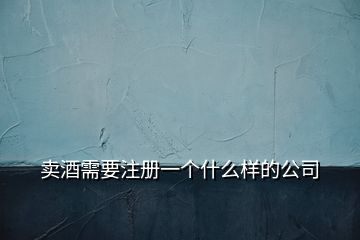賣酒需要注冊一個(gè)什么樣的公司