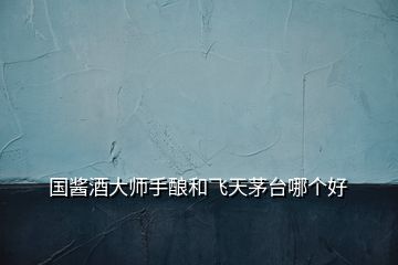 國醬酒大師手釀和飛天茅臺哪個(gè)好