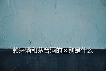 賴茅酒和茅臺酒的區(qū)別是什么