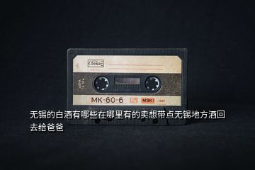 無錫的白酒有哪些在哪里有的賣想帶點(diǎn)無錫地方酒回去給爸爸
