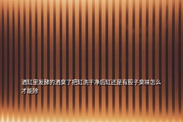 酒缸里發(fā)酵的酒臭了把缸洗干凈后缸還是有股子臭味怎么才能除