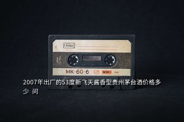 2007年出廠的53度新飛天醬香型貴州茅臺(tái)酒價(jià)格多少  問