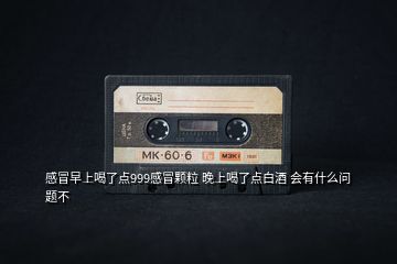 感冒早上喝了點999感冒顆粒 晚上喝了點白酒 會有什么問題不