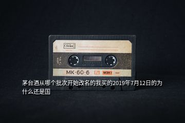 茅臺(tái)酒從哪個(gè)批次開始改名的我買的2019年7月12日的為什么還是國(guó)