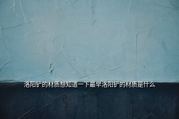洛陽鏟的材質(zhì)想知道一下最早洛陽鏟的材質(zhì)是什么
